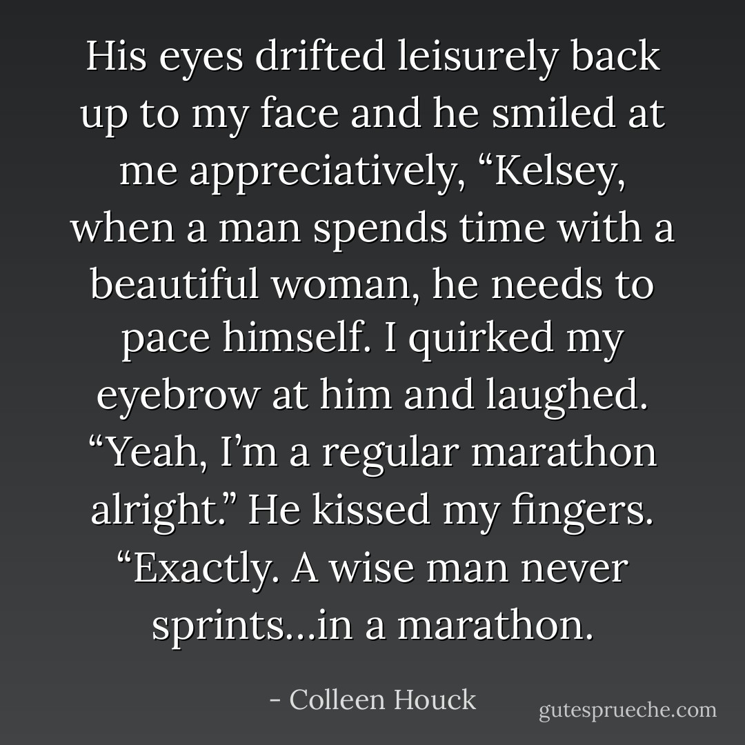 His eyes drifted leisurely back up to my face and he smiled at me appreciatively, “Kelsey, when a man spends time with a beautiful woman, he needs to pace himself. I quirked my eyebrow at him and laughed. “Yeah, I’m a regular marathon alright.” He kissed my fingers. “Exactly. A wise man never sprints…in a marathon. - Colleen Houck