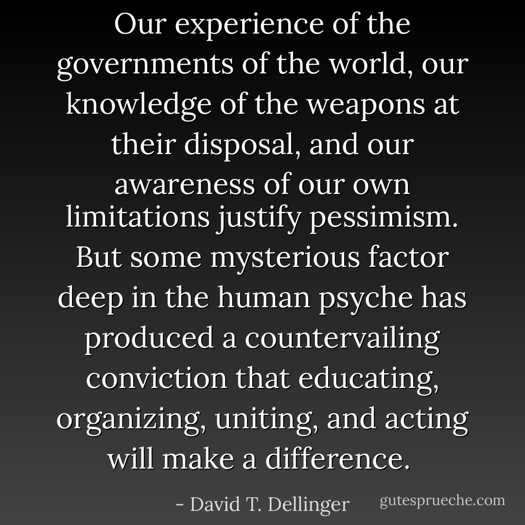 Our experience of the governments of the world, our knowledge of the weapons at their disposal, and our awareness of our own limitations justify pessimism. But some mysterious factor deep in the human psyche has produced a countervailing conviction that educating, organizing, uniting, and acting will make a difference.  - David T. Dellinger