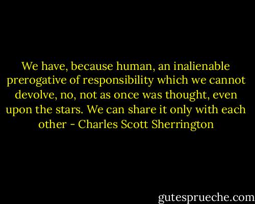 We have, because human, an inalienable prerogative of responsibility which we cannot devolve, no, not as once was thought, even upon the stars. We can share it only with each other - Charles Scott Sherrington