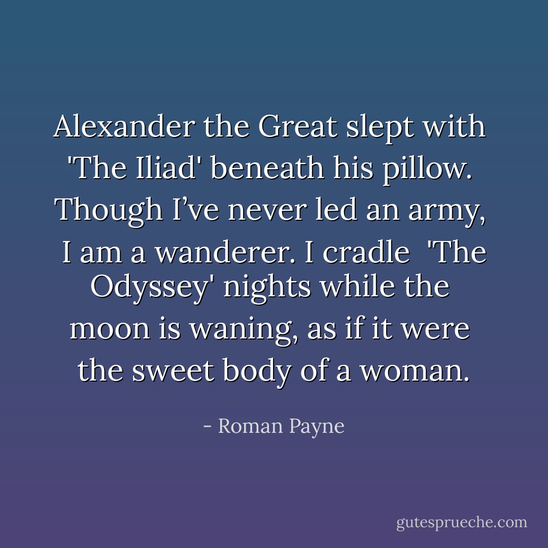 Alexander the Great slept with <br />'The Iliad' beneath his pillow. <br />Though I’ve never led an army, <br />I am a wanderer. I cradle <br />'The Odyssey' nights while the <br />moon is waning, as if it were <br />the sweet body of a woman. - Roman Payne