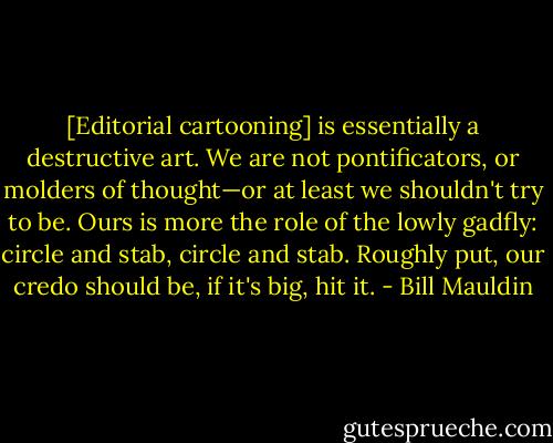 [Editorial cartooning] is essentially a destructive art. We are not pontificators, or molders of thought—or at least we shouldn't try to be. Ours is more the role of the lowly gadfly: circle and stab, circle and stab. Roughly put, our credo should be, if it's big, hit it. - Bill Mauldin