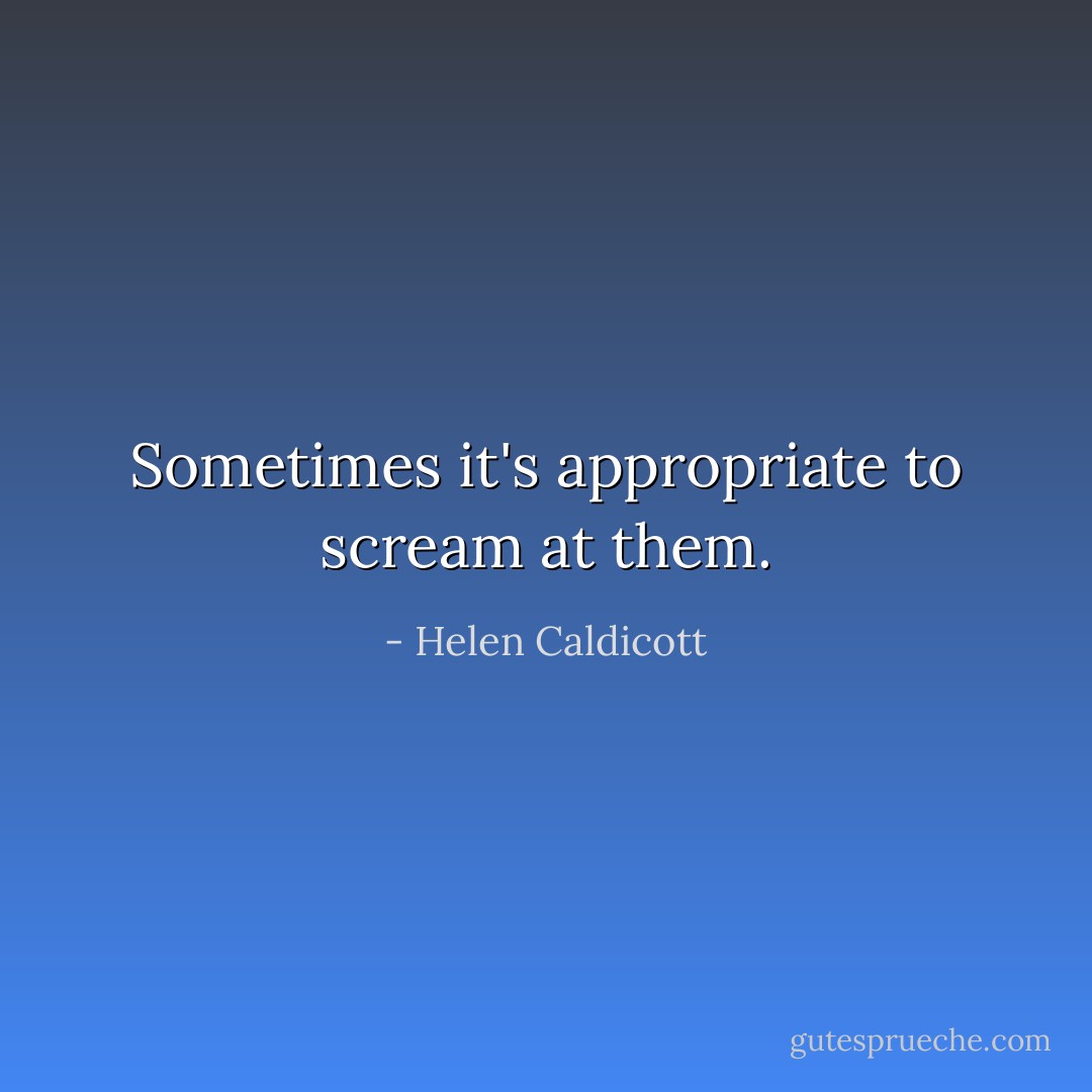 Sometimes it's appropriate to scream at them. - Helen Caldicott