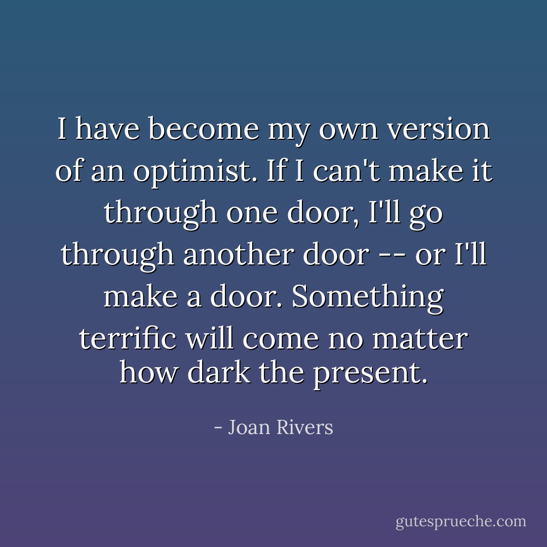 I have become my own version of an optimist. If I can't make<br />it through one door, I'll go through another door -- or I'll<br />make a door. Something terrific will come no matter how dark<br />the present. - Joan Rivers