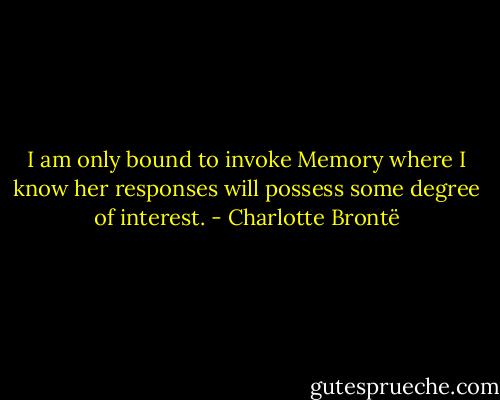 I am only bound to invoke Memory where I know her responses will possess some degree of interest. - Charlotte Brontë