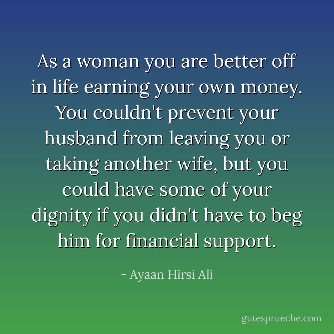 As a woman you are better off in life earning your own money. You couldn't prevent your husband from leaving you or taking another wife, but you could have some of your dignity if you didn't have to beg him for financial support. - Ayaan Hirsi Ali