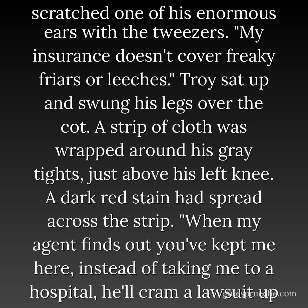 My son, there is no reason to be distraught. The leeches will cleanse your wound." The friar scratched one of his enormous ears with the tweezers. "My insurance doesn't cover freaky friars or leeches." Troy sat up and swung his legs over the cot. A strip of cloth was wrapped around his gray tights, just above his left knee. A dark red stain had spread across the strip. "When my agent finds out you've kept me here, instead of taking me to a hospital, he'll cram a lawsuit up your butt so fast you'll be the one who's...distraught. - Suzanne Selfors