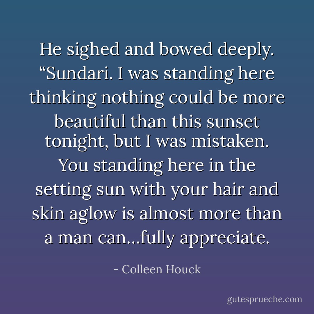 He sighed and bowed deeply. “Sundari. I was standing here thinking nothing could be more beautiful than this sunset tonight, but I was mistaken. You standing here in the setting sun with your hair and skin aglow is almost more than a man can…fully appreciate. - Colleen Houck