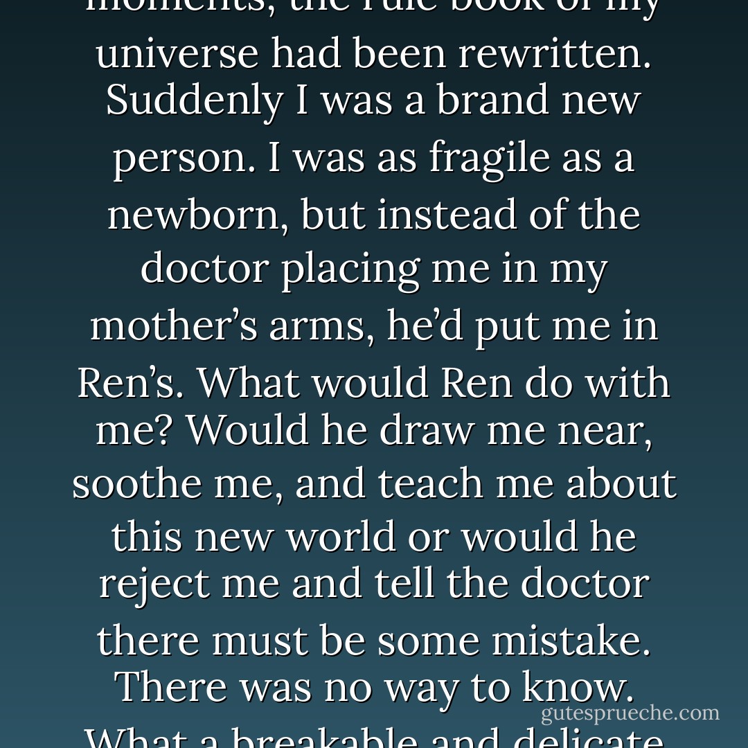 I felt overwhelmed. I didn’t expect a first kiss to be so…life altering. In a few brief moments, the rule book of my universe had been rewritten. Suddenly I was a brand new person. I was as fragile as a newborn, but instead of the doctor placing me in my mother’s arms, he’d put me in Ren’s. What would Ren do with me? Would he draw me near, soothe me, and teach me about this new world or would he reject me and tell the doctor there must be some mistake. There was no way to know. What a breakable and delicate thing a heart was, no wonder I’d kept mine locked away. - Colleen Houck