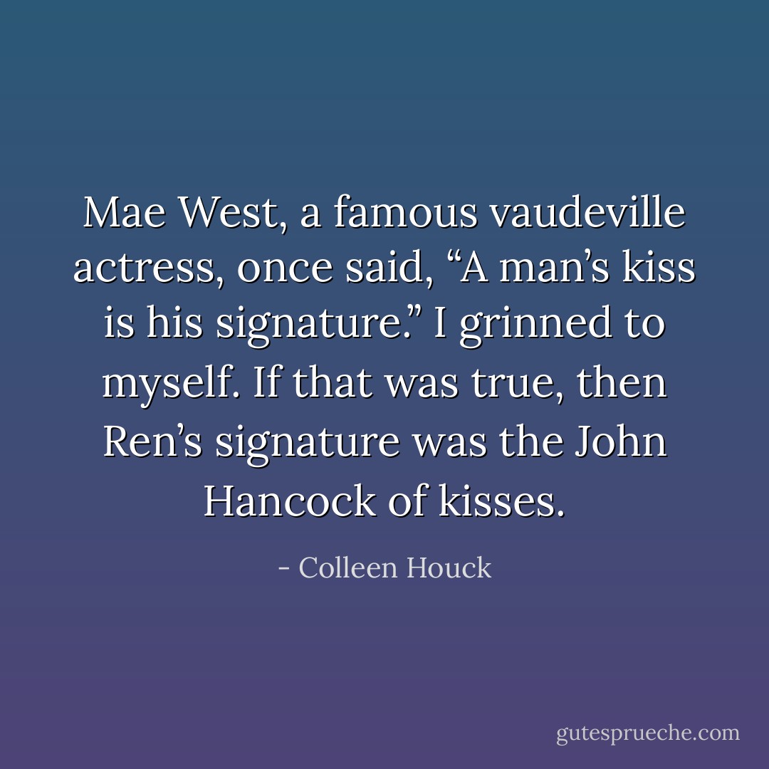 Mae West, a famous vaudeville actress, once said, “A man’s kiss is his signature.” I grinned to myself. If that was true, then Ren’s signature was the John Hancock of kisses. - Colleen Houck
