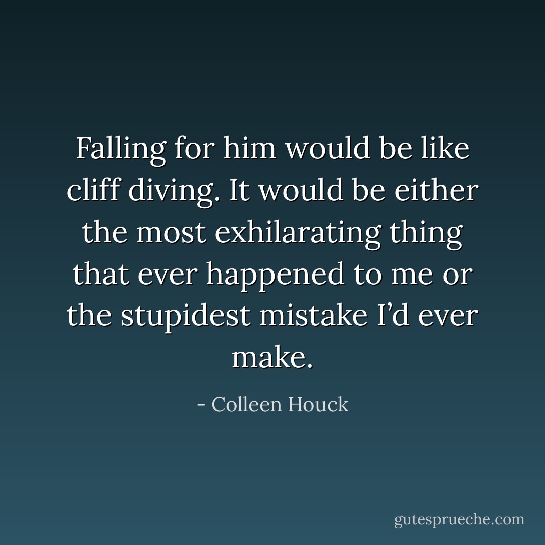 Falling for him would be like cliff diving. It would be either the most exhilarating thing that ever happened to me or the stupidest mistake I’d ever make. - Colleen Houck