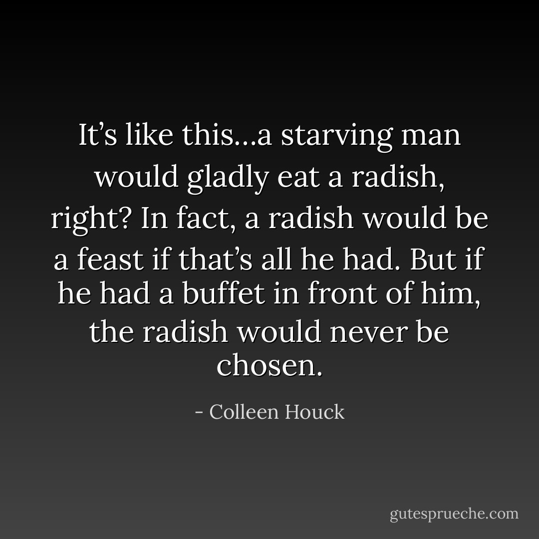 It’s like this…a starving man would gladly eat a radish, right? In fact, a radish would be a feast if that’s all he had. But if he had a buffet in front of him, the radish would never be chosen. - Colleen Houck