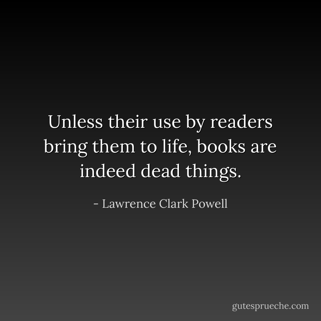 Unless their use by readers bring them to life, books are indeed dead things. - Lawrence Clark Powell
