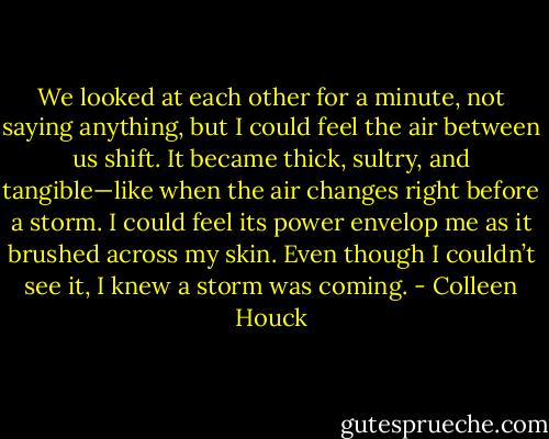 We looked at each other for a minute, not saying anything, but I could feel the air between us shift. It became thick, sultry, and tangible—like when the air changes right before a storm. I could feel its power envelop me as it brushed across my skin. Even though I couldn’t see it, I knew a storm was coming. - Colleen Houck