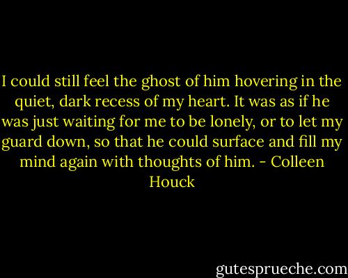 I could still feel the ghost of him hovering in the quiet, dark recess of my heart. It was as if he was just waiting for me to be lonely, or to let my guard down, so that he could surface and fill my mind again with thoughts of him. - Colleen Houck