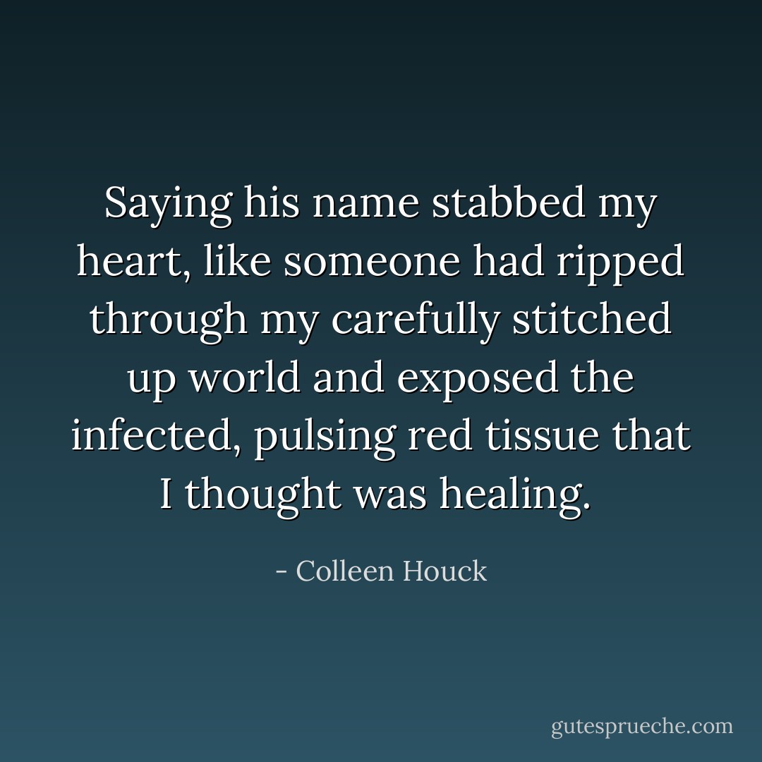 Saying his name stabbed my heart, like someone had ripped through my carefully stitched up world and exposed the infected, pulsing red tissue that I thought was healing.  - Colleen Houck