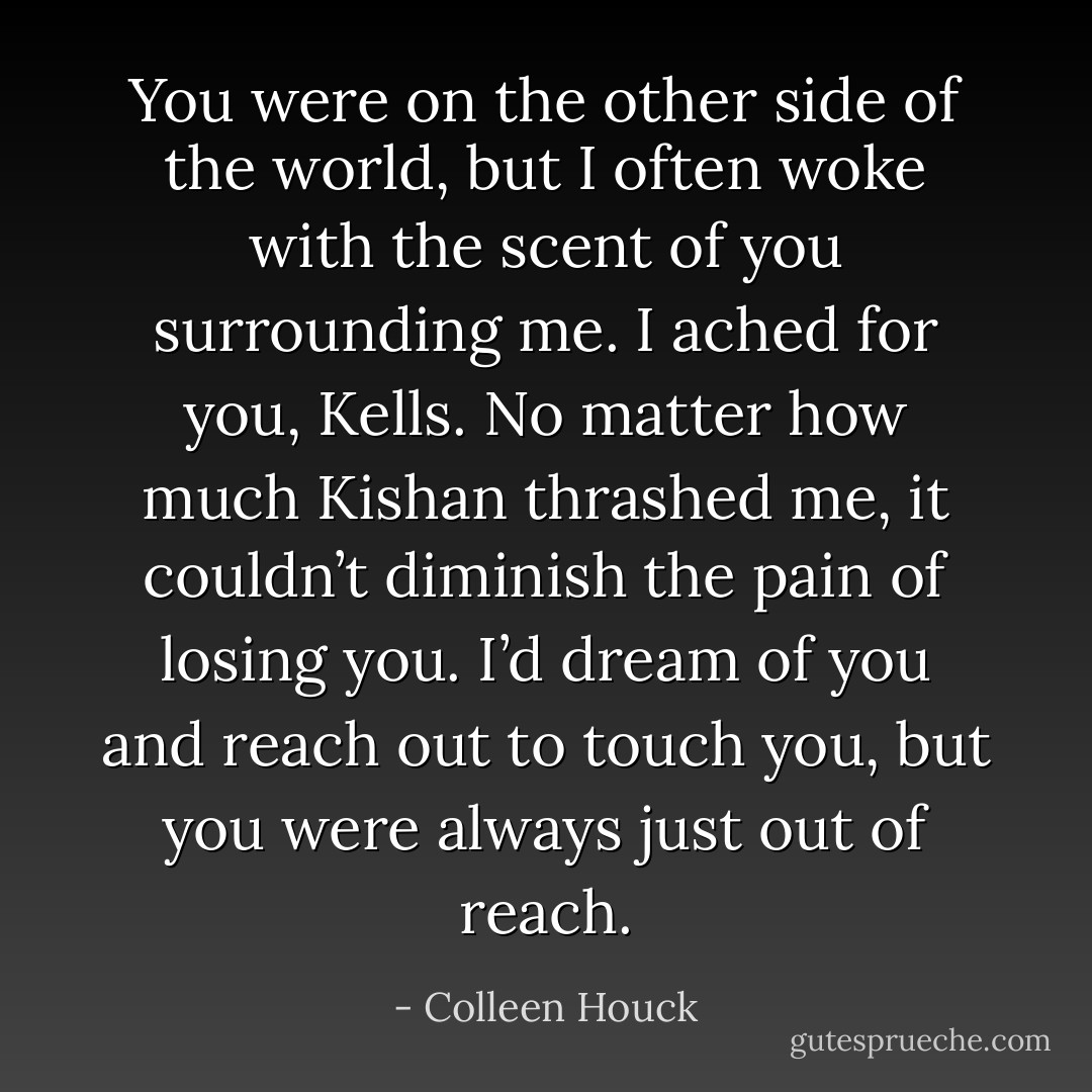 You were on the other side of the world, but I often woke with the scent of you surrounding me. I ached for you, Kells. No matter how much Kishan thrashed me, it couldn’t diminish the pain of losing you. I’d dream of you and reach out to touch you, but you were always just out of reach. - Colleen Houck