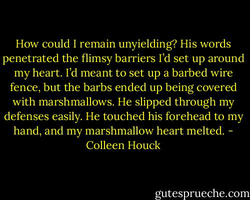 How could I remain unyielding? His words penetrated the flimsy barriers I’d set up around my heart. I’d meant to set up a barbed wire fence, but the barbs ended up being covered with marshmallows. He slipped through my defenses easily. He touched his forehead to my hand, and my marshmallow heart melted. - Colleen Houck