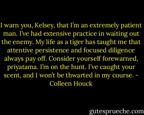 I warn you, Kelsey, that I’m an extremely patient man. I’ve had extensive practice in waiting out the enemy. My life as a tiger has taught me that attentive persistence and focused diligence always pay off. Consider yourself forewarned, priyatama. I’m on the hunt. I’ve caught your scent, and I won’t be thwarted in my course. - Colleen Houck