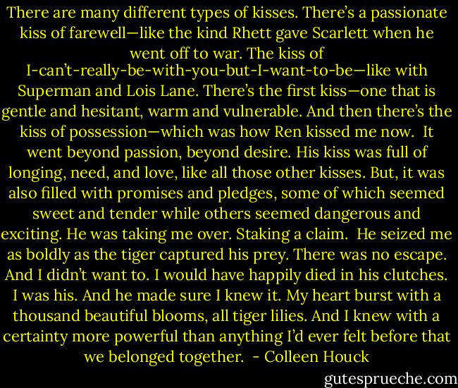 There are many different types of kisses. There’s a passionate kiss of farewell—like the kind Rhett gave Scarlett when he went off to war. The kiss of I-can’t-really-be-with-you-but-I-want-to-be—like with Superman and Lois Lane. There’s the first kiss—one that is gentle and hesitant, warm and vulnerable. And then there’s the kiss of possession—which was how Ren kissed me now. <br />It went beyond passion, beyond desire. His kiss was full of longing, need, and love, like all those other kisses. But, it was also filled with promises and pledges, some of which seemed sweet and tender while others seemed dangerous and exciting. He was taking me over. Staking a claim. <br />He seized me as boldly as the tiger captured his prey. There was no escape. And I didn’t want to. I would have happily died in his clutches. I was his. And he made sure I knew it. My heart burst with a thousand beautiful blooms, all tiger lilies. And I knew with a certainty more powerful than anything I’d ever felt before that we belonged together.  - Colleen Houck