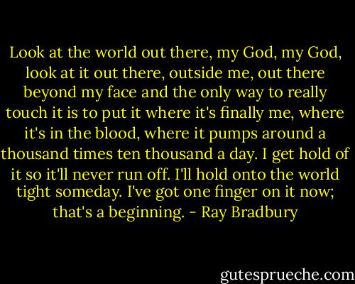Look at the world out there, my God, my God, look at it out there, outside me, out there beyond my face and the only way to really touch it is to put it where it's finally me, where it's in the blood, where it pumps around a thousand times ten thousand a day. I get hold of it so it'll never run off. I'll hold onto the world tight someday. I've got one finger on it now; that's a beginning. - Ray Bradbury