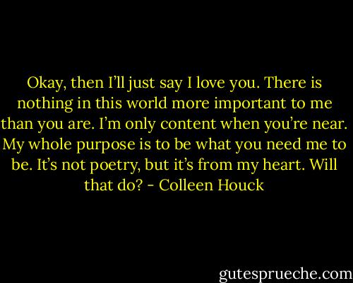 Okay, then I’ll just say I love you. There is nothing in this world more important to me than you are. I’m only content when you’re near. My whole purpose is to be what you need me to be. It’s not poetry, but it’s from my heart. Will that do? - Colleen Houck