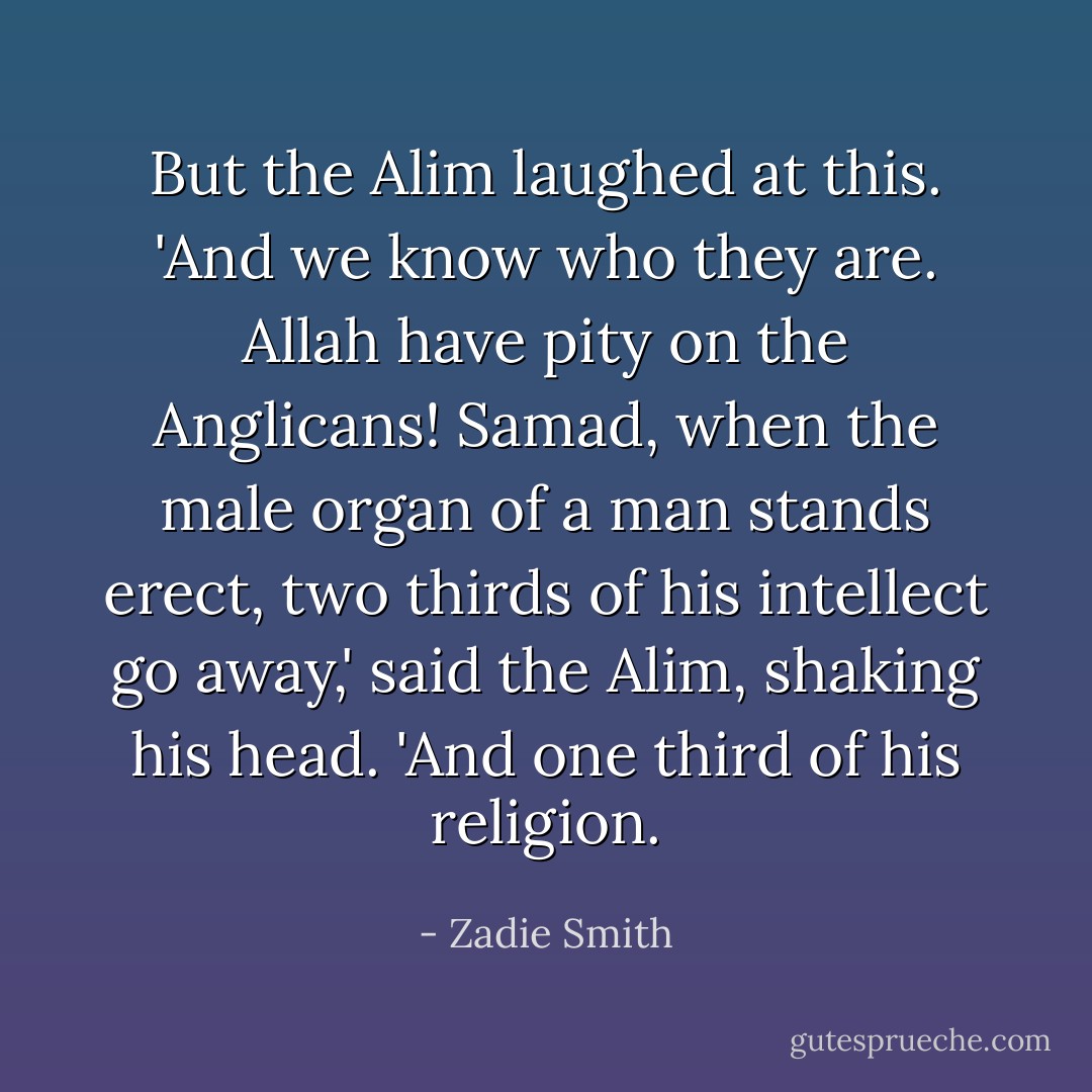 But the Alim laughed at this. 'And we know who they are. Allah have pity on the Anglicans! Samad, when the male organ of a man stands erect, two thirds of his intellect go away,' said the Alim, shaking his head. 'And one third of his religion. - Zadie Smith
