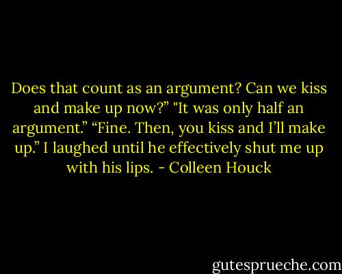 Does that count as an argument? Can we kiss and make up now?”<br />"It was only half an argument.”<br />“Fine. Then, you kiss and I’ll make up.”<br />I laughed until he effectively shut me up with his lips. - Colleen Houck