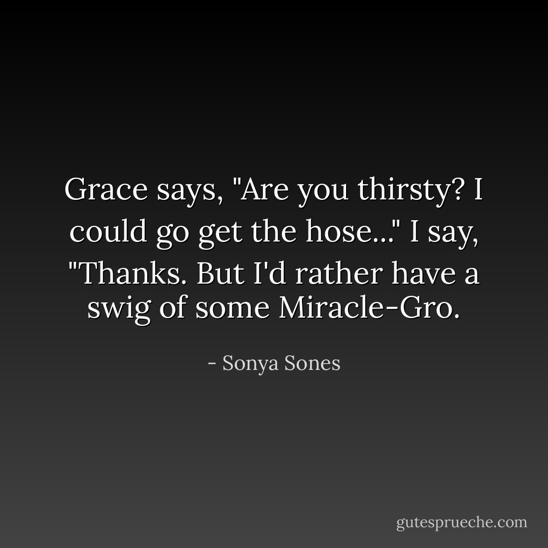 Grace says, "Are you thirsty?<br />I could go get the hose..."<br />I say, "Thanks. But I'd rather have<br />a swig of some Miracle-Gro. - Sonya Sones