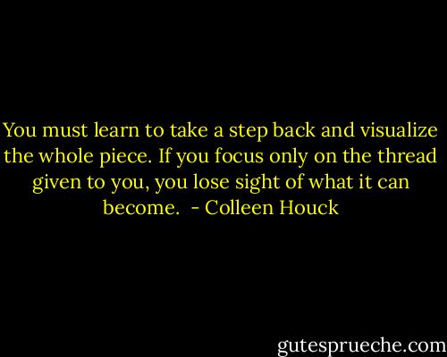 You must learn to take a step back and visualize the whole piece. If you focus only on the thread given to you, you lose sight of what it can become.  - Colleen Houck