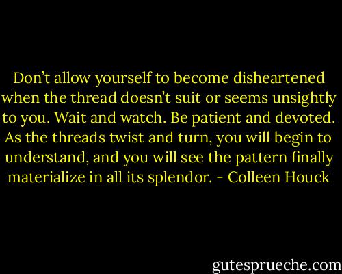 Don’t allow yourself to become disheartened when the thread doesn’t suit or seems unsightly to you. Wait and watch. Be patient and devoted. As the threads twist and turn, you will begin to understand, and you will see the pattern finally materialize in all its splendor. - Colleen Houck
