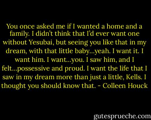 You once asked me if I wanted a home and a family. I didn’t think that I’d ever want one without Yesubai, but seeing you like that in my dream, with that little baby…yeah. I want it. I want him. I want…you. I saw him, and I felt…possessive and proud. I want the life that I saw in my dream more than just a little, Kells. I thought you should know that. - Colleen Houck