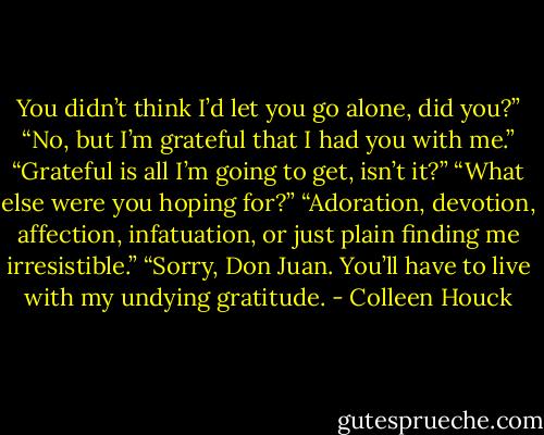 You didn’t think I’d let you go alone, did you?”<br />“No, but I’m grateful that I had you with me.”<br />“Grateful is all I’m going to get, isn’t it?”<br />“What else were you hoping for?”<br />“Adoration, devotion, affection, infatuation, or just plain finding me irresistible.”<br />“Sorry, Don Juan. You’ll have to live with my undying gratitude. - Colleen Houck