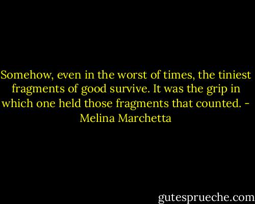 Somehow, even in the worst of times, the tiniest fragments of good survive. It was the grip in which one held those fragments that counted. - Melina Marchetta