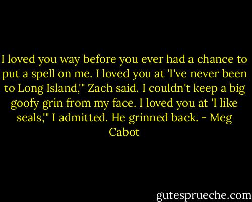 I loved you way before you ever had a chance to put a spell on me. I loved you at 'I've never been to Long Island,'" Zach said.<br />I couldn't keep a big goofy grin from my face.<br />I loved you at 'I like seals,'" I admitted. He grinned back. - Meg Cabot