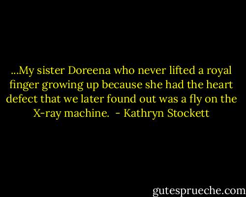 ...My sister Doreena who never lifted a royal finger growing up because she had the heart defect that we later found out was a fly on the X-ray machine.  - Kathryn Stockett