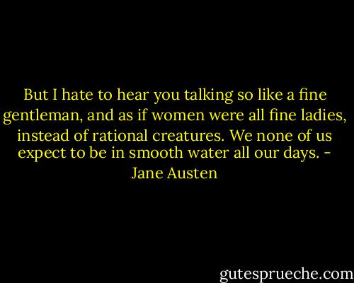 But I hate to hear you talking so like a fine gentleman, and as if women were all fine ladies, instead of rational creatures. We none of us expect to be in smooth water all our days. - Jane Austen