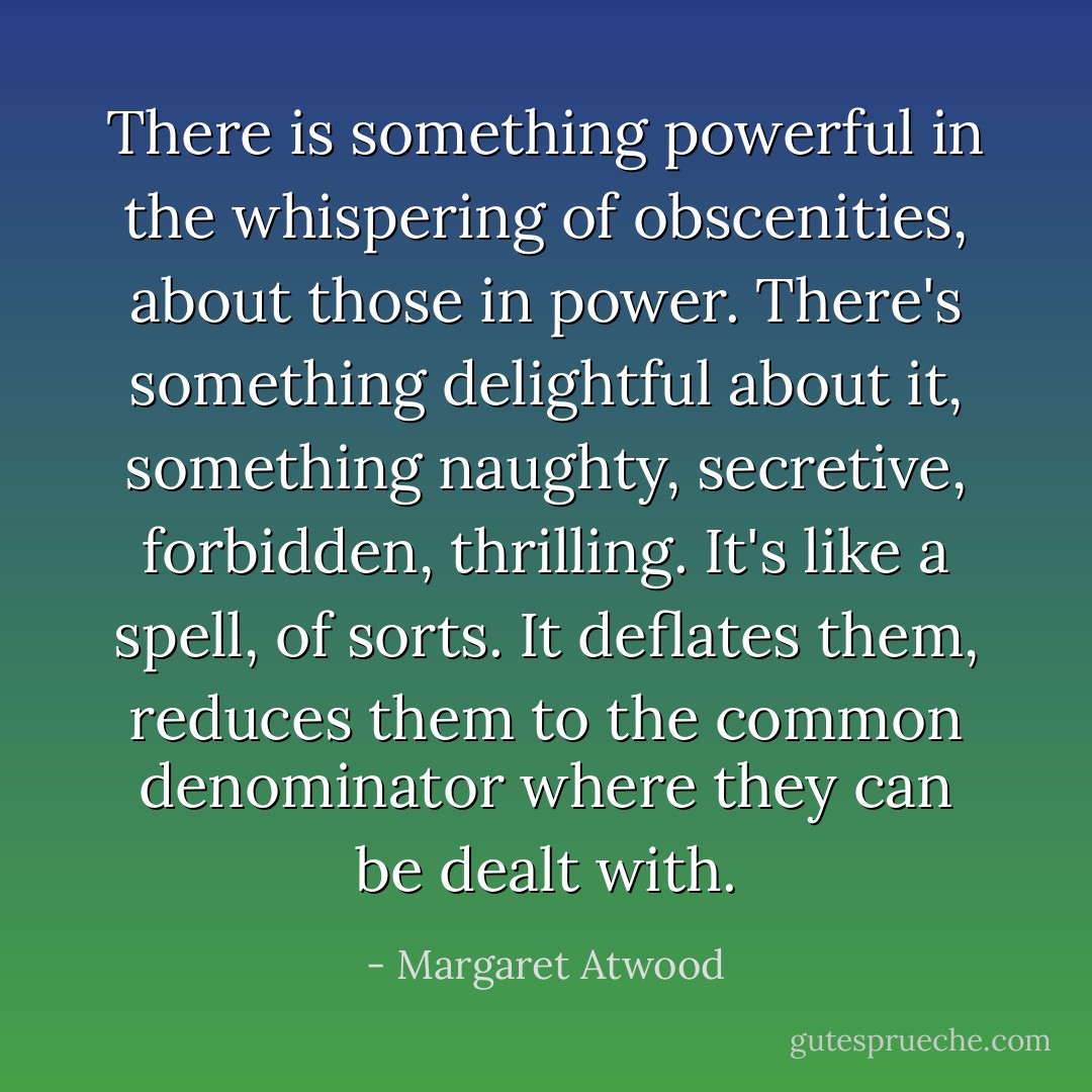 There is something powerful in the whispering of obscenities, about those in power. There's something delightful about it, something naughty, secretive, forbidden, thrilling. It's like a spell, of sorts. It deflates them, reduces them to the common denominator where they can be dealt with. - Margaret Atwood