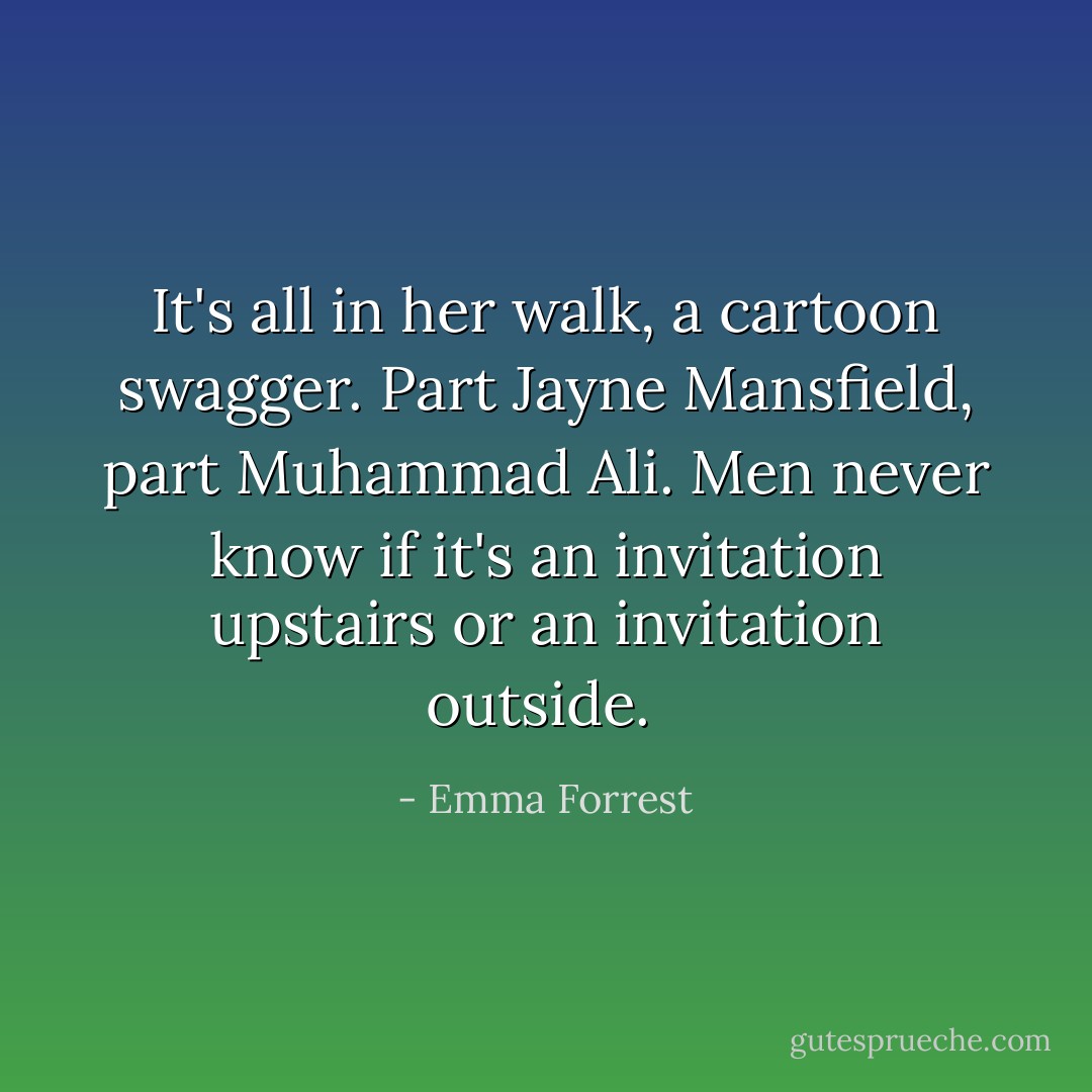 It's all in her walk, a cartoon swagger. Part Jayne Mansfield, part Muhammad Ali. Men never know if it's an invitation upstairs or an invitation outside.  - Emma Forrest