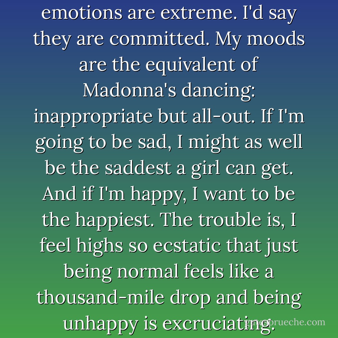 I wouldn't say that my emotions are extreme. I'd say they are committed. My moods are the equivalent of Madonna's dancing: inappropriate but all-out. If I'm going to be sad, I might as well be the saddest a girl can get. And if I'm happy, I want to be the happiest. The trouble is, I feel highs so ecstatic that just being normal feels like a thousand-mile drop and being unhappy is excruciating. - Emma Forrest