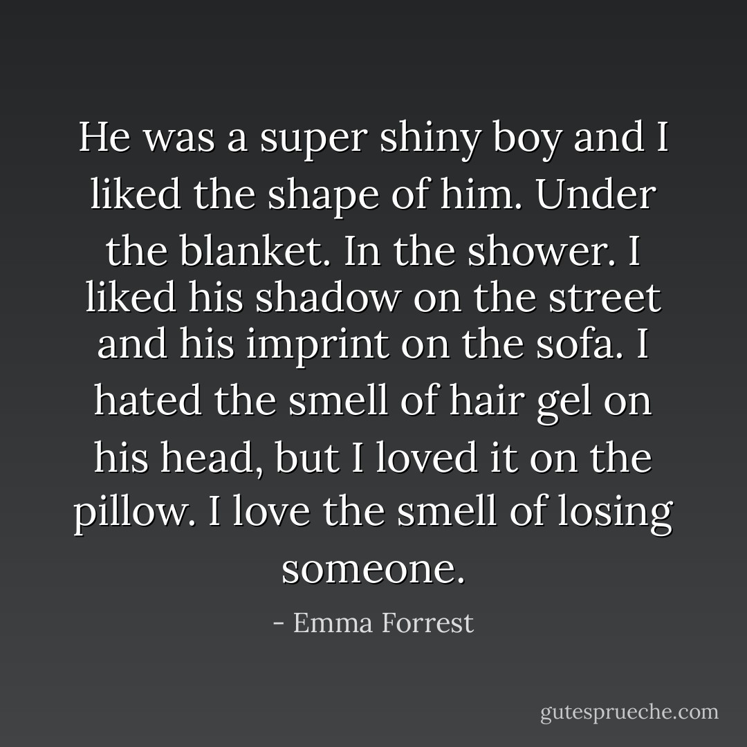 He was a super shiny boy and I liked the shape of him. Under the blanket. In the shower. I liked his shadow on the street and his imprint on the sofa. I hated the smell of hair gel on his head, but I loved it on the pillow. I love the smell of losing someone. - Emma Forrest