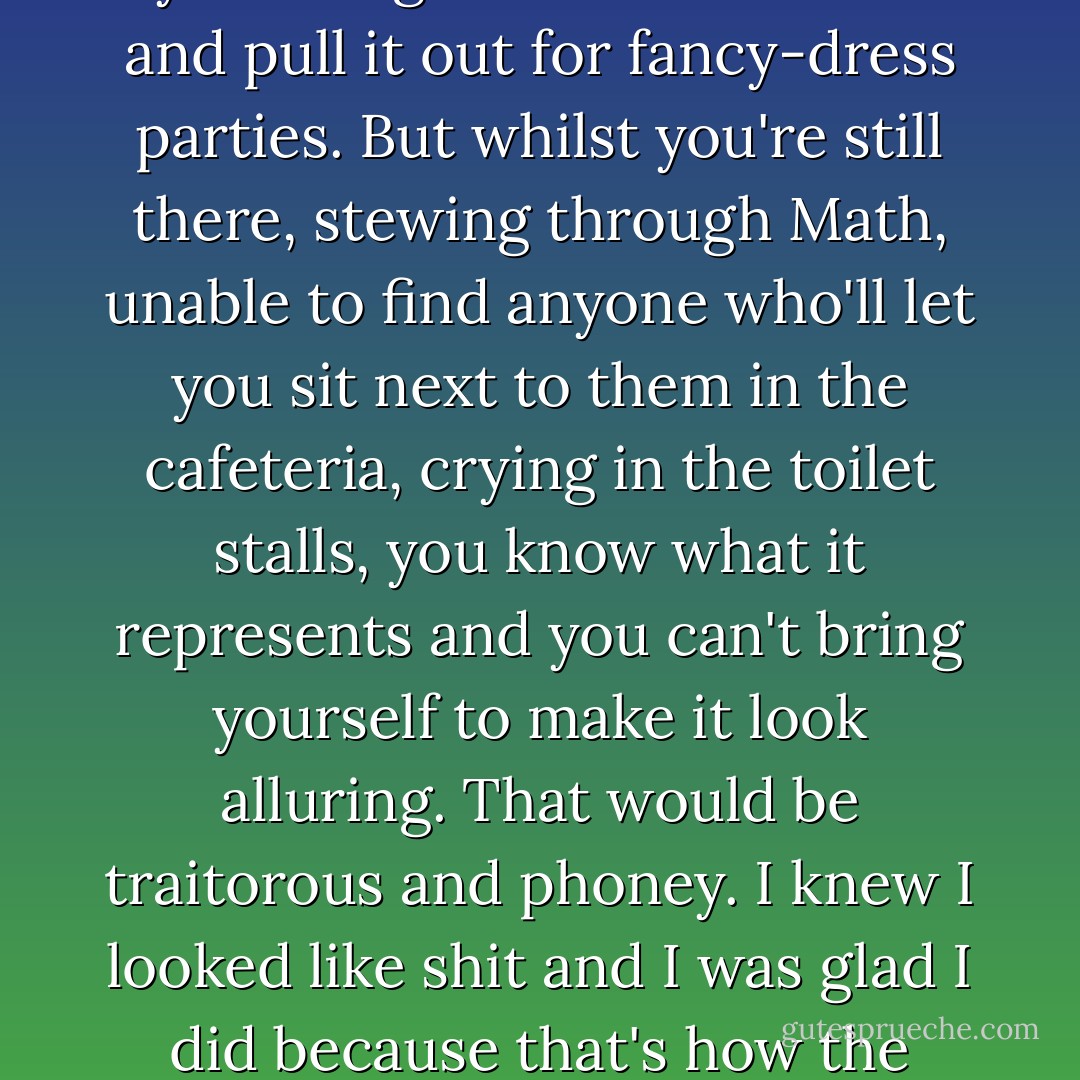 Funny. The blazer, skirt and tie become automatically sexy the minute you leave school when you're eighteen or nineteen and pull it out for fancy-dress parties. But whilst you're still there, stewing through Math, unable to find anyone who'll let you sit next to them in the cafeteria, crying in the toilet stalls, you know what it represents and you can't bring yourself to make it look alluring. That would be traitorous and phoney. I knew I looked like shit and I was glad I did because that's how the twenty pounds of gray polyester and itchy navy wool made me feel. - Emma Forrest