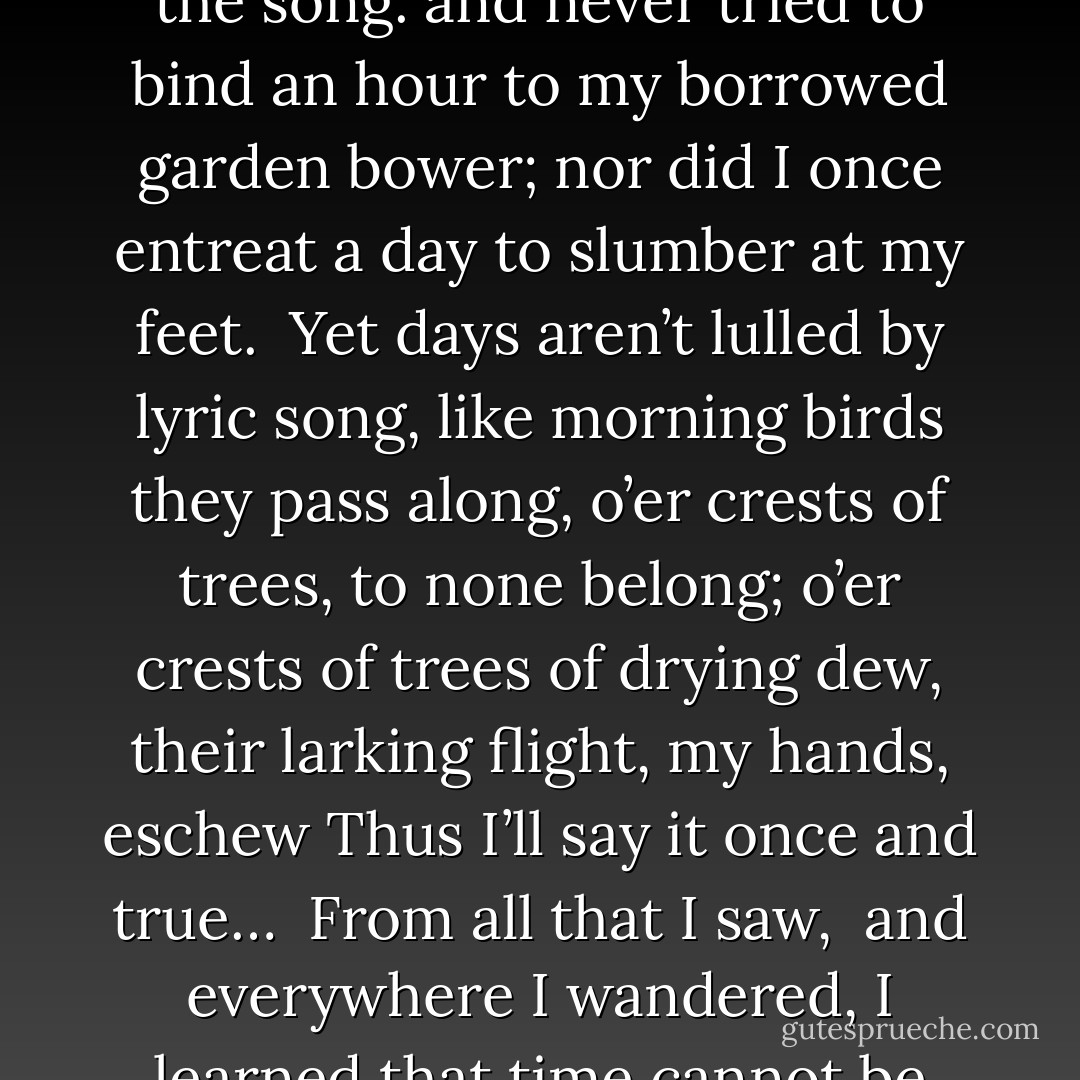 Did I live the spring I’d sought?<br />It’s true in joy, I walked along,<br />took part in dance, <br />and sang the song.<br />and never tried to bind an hour<br />to my borrowed garden bower;<br />nor did I once entreat<br />a day to slumber at my feet.<br /><br />Yet days aren’t lulled by lyric song,<br />like morning birds they pass along,<br />o’er crests of trees, to none belong;<br />o’er crests of trees of drying dew,<br />their larking flight, my hands, eschew<br />Thus I’ll say it once and true…<br /><br />From all that I saw, <br />and everywhere I wandered,<br />I learned that time cannot be spent,<br />It only can be squandered. - Roman Payne