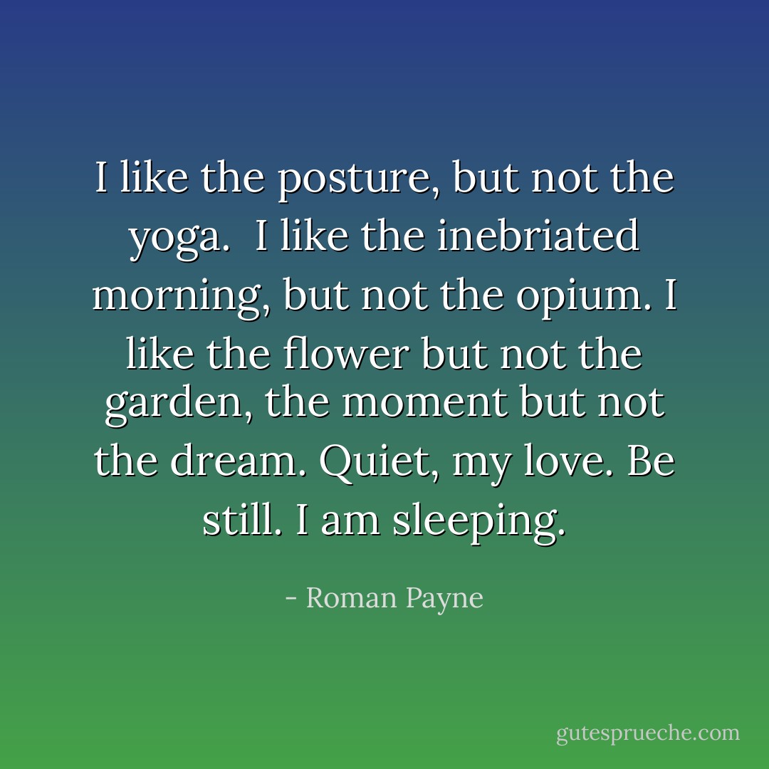 I like the posture, but not the yoga. <br />I like the inebriated morning, but not the opium. I like the flower but not the garden, the moment but not the dream. Quiet, my love. Be still. I am sleeping. - Roman Payne