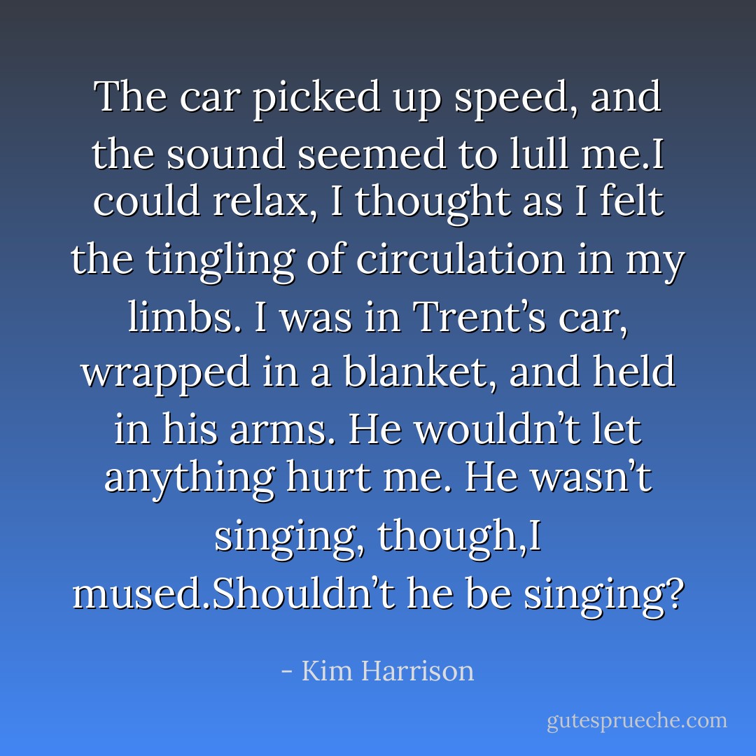 The car picked up speed, and the sound seemed to lull me.I could relax, I thought as I felt the tingling of circulation in my limbs. I was in Trent’s car, wrapped in a blanket, and held in his arms. He wouldn’t let anything hurt me.<br />He wasn’t singing, though,I mused.Shouldn’t he be singing? - Kim Harrison