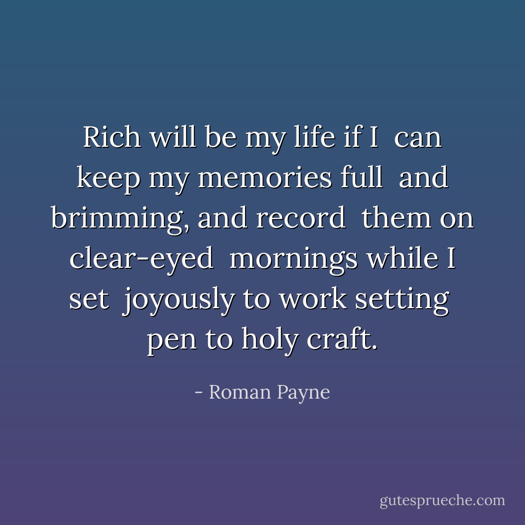 Rich will be my life if I <br />can keep my memories full <br />and brimming, and record <br />them on clear-eyed <br />mornings while I set <br />joyously to work setting <br />pen to holy craft. - Roman Payne