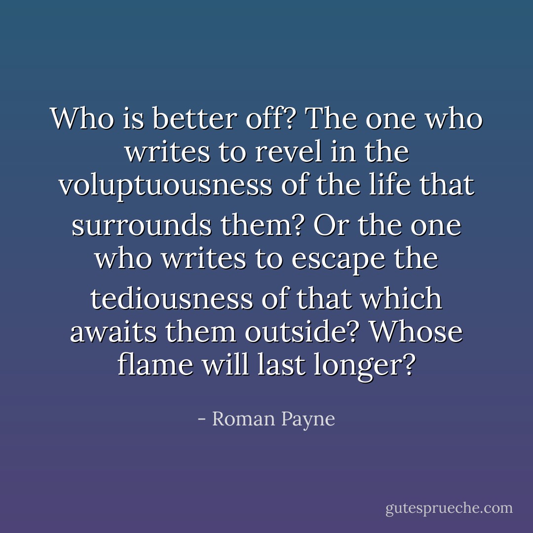 Who is better off? The one who writes to revel in the voluptuousness of the life that surrounds them? Or the one who writes to escape the tediousness of that which awaits them outside? Whose flame will last longer? - Roman Payne
