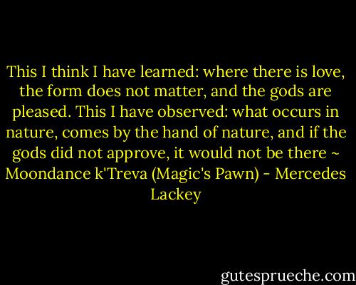 This I think I have learned: where there is love, the form does not matter, and the gods are pleased. This I have observed: what occurs in nature, comes by the hand of nature, and if the gods did not approve, it would not be there<br />~ Moondance k'Treva (Magic's Pawn) - Mercedes Lackey