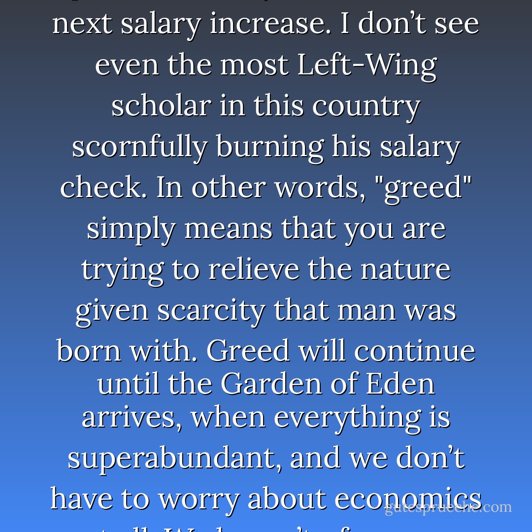 It’s true: greed has had a very bad press. I frankly don’t see anything wrong with greed. I think that the people who are always attacking greed would be more consistent with their position if they refused their next salary increase. I don’t see even the most Left-Wing scholar in this country scornfully burning his salary check. In other words, "greed" simply means that you are trying to relieve the nature given scarcity that man was born with. Greed will continue until the Garden of Eden arrives, when everything is superabundant, and we don’t have to worry about economics at all. We haven’t of course reached that point yet; we haven’t reached the point where everybody is burning his salary increases, or salary checks in general. - Murray N. Rothbard