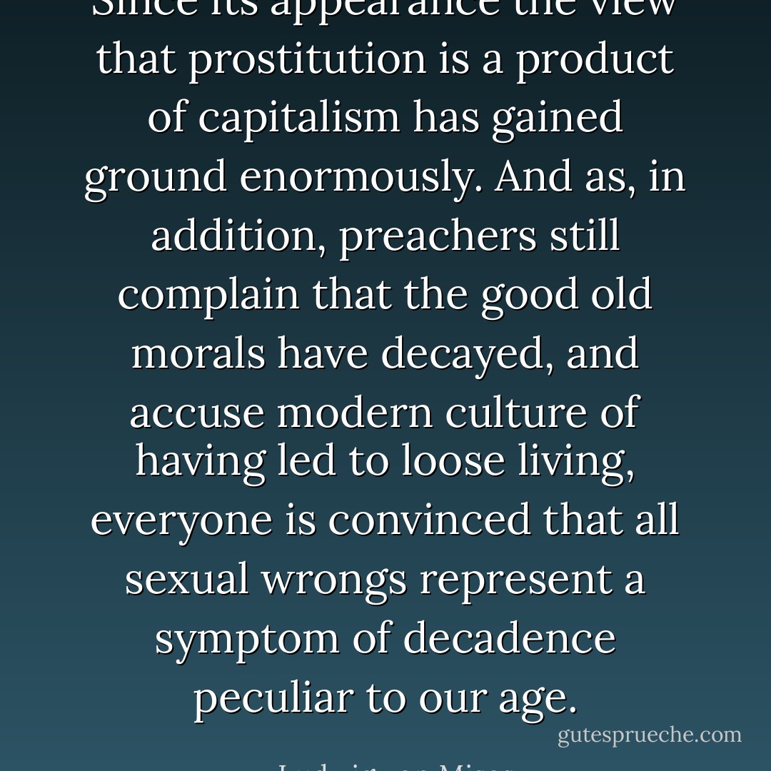 Since its appearance the view that prostitution is a product of capitalism has gained ground enormously. And as, in addition, preachers still complain that the good old morals have decayed, and accuse modern culture of having led to loose living, everyone is convinced that all sexual wrongs represent a symptom of decadence peculiar to our age. - Ludwig von Mises