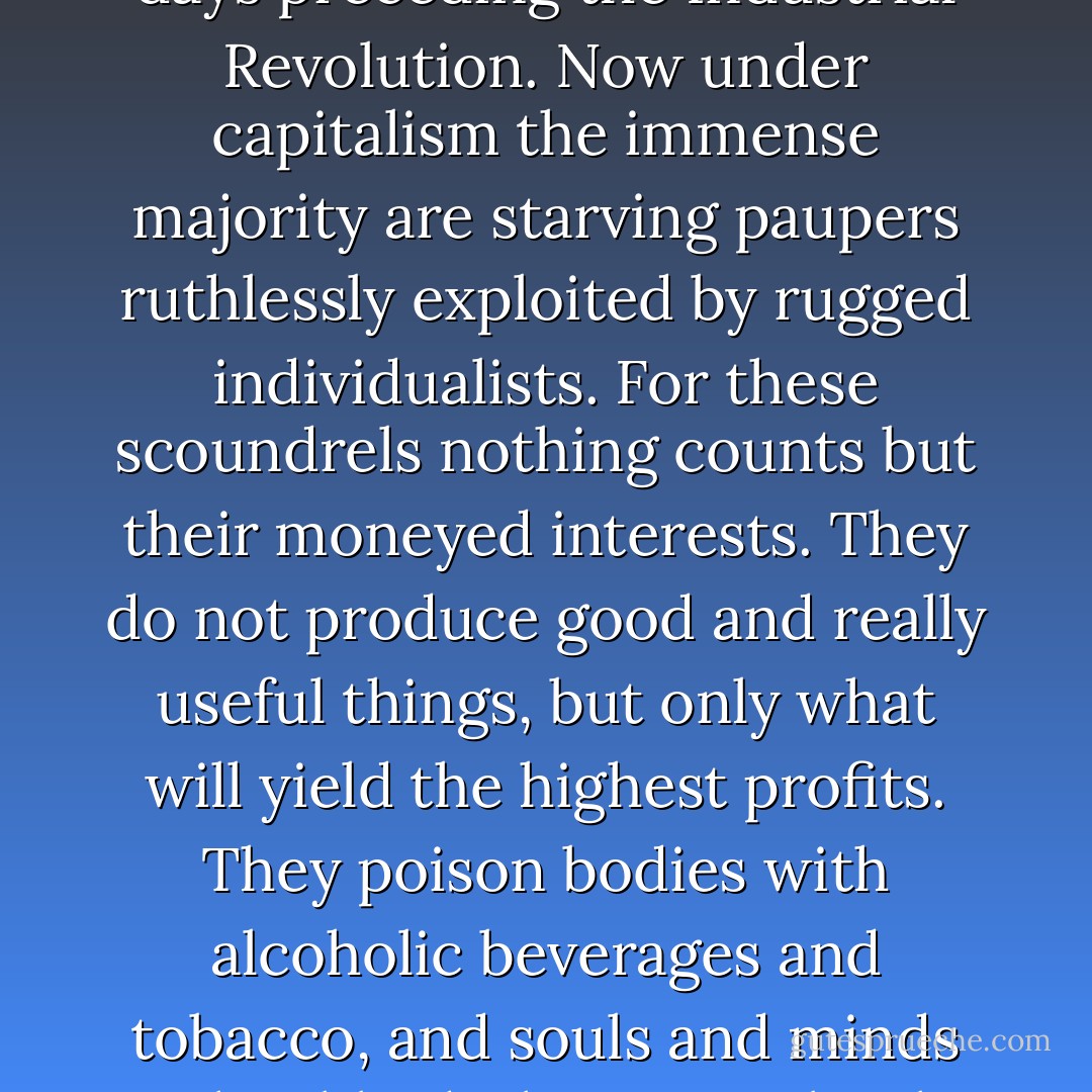 Nonetheless, many people, and especially intellectuals, passionately loathe capitalism. As they see it, this ghastly mode of society’s economic organization has brought about nothing but mischief and misery. Men were once happy and prosperous in the good old days preceding the Industrial Revolution. Now under capitalism the immense majority are starving paupers ruthlessly exploited by rugged individualists. For these scoundrels nothing counts but their moneyed interests. They do not produce good and really useful things, but only what will yield the highest profits. They poison bodies with alcoholic beverages and tobacco, and souls and minds with tabloids, lascivious books and silly moving pictures. The “ideological superstructure” of capitalism is a literature of decay and degradation, the burlesque show and the art of striptease, the Hollywood pictures and the detective stories. - Ludwig von Mises